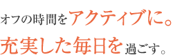 オフの時間をアクティブに。充実した毎日を過ごす。