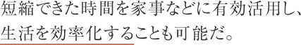 短縮できた時間を家事などに有効活用し、生活を効率化することも可能だ。