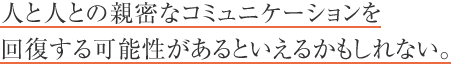 人と人との親密なコミュニケーションを回復する可能性があるといえるかもしれない。