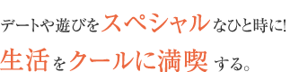 デートや遊びをスペシャルなひと時に！生活をクールに満喫する。