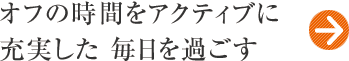 オフの時間をアクティブに 充実した 毎日を過ごす