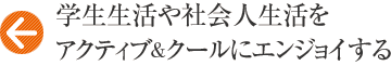 学生生活や社会人生活をアクティブ＆クールにエンジョイする