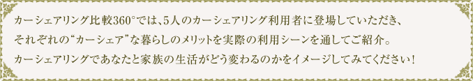 カーシェアリング比較360°では、5人のカーシェアリング利用者に登場していただき、それぞれの“カーシェア”な暮らしのメリットを実際の利用シーンを通してご紹介。カーシェアリングであなたと家族の生活がどう変わるのかをイメージしてみてください！